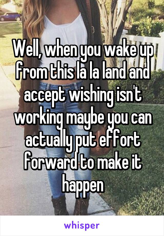 Well, when you wake up from this la la land and accept wishing isn't working maybe you can actually put effort forward to make it happen