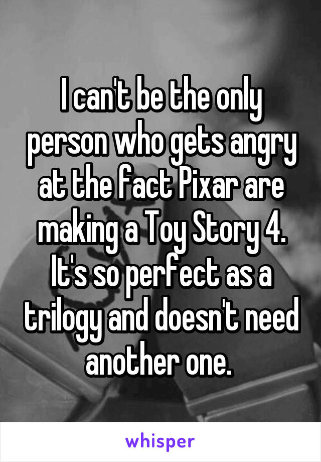 I can't be the only person who gets angry at the fact Pixar are making a Toy Story 4. It's so perfect as a trilogy and doesn't need another one. 