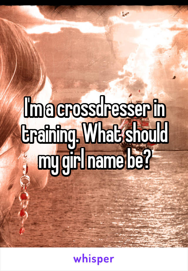 I M A Crossdresser In Training What Should My Girl Name Be