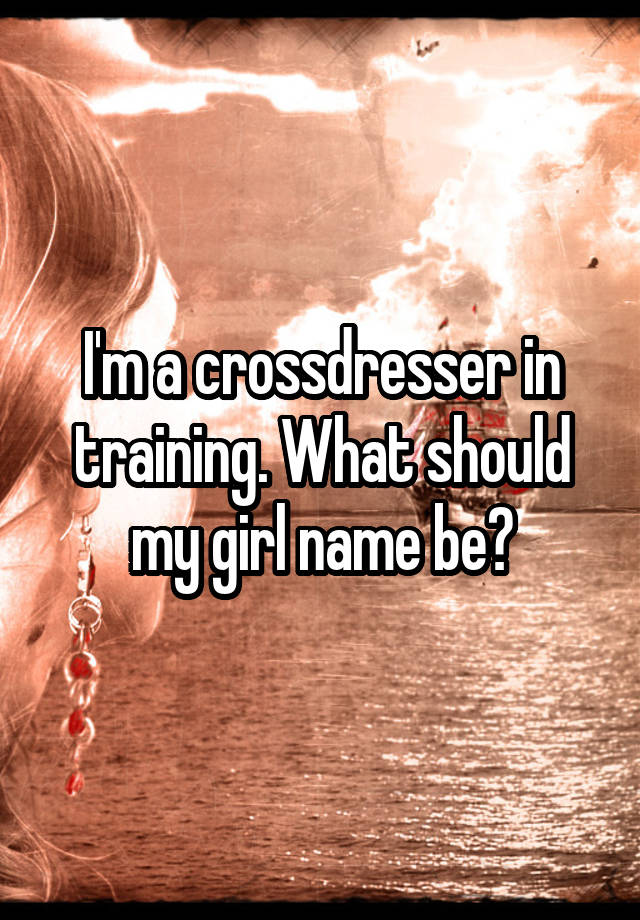 I M A Crossdresser In Training What Should My Girl Name Be