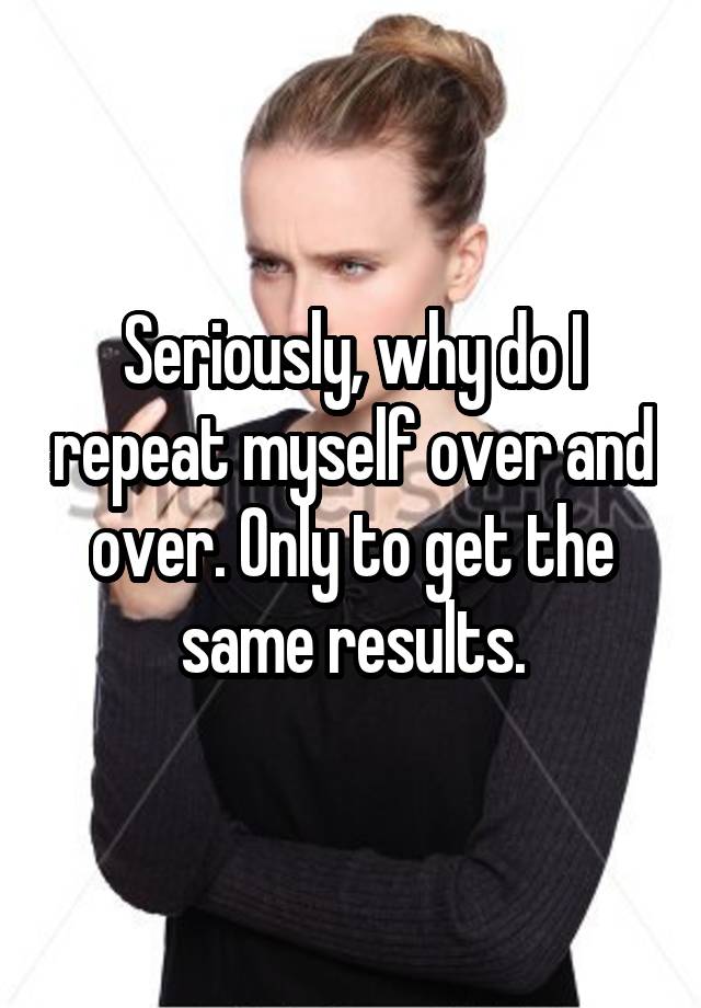 seriously-why-do-i-repeat-myself-over-and-over-only-to-get-the-same