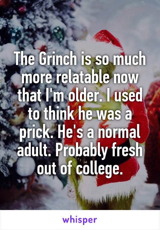 The Grinch is so much more relatable now that I'm older. I used to think he was a prick. He's a normal adult. Probably fresh out of college.