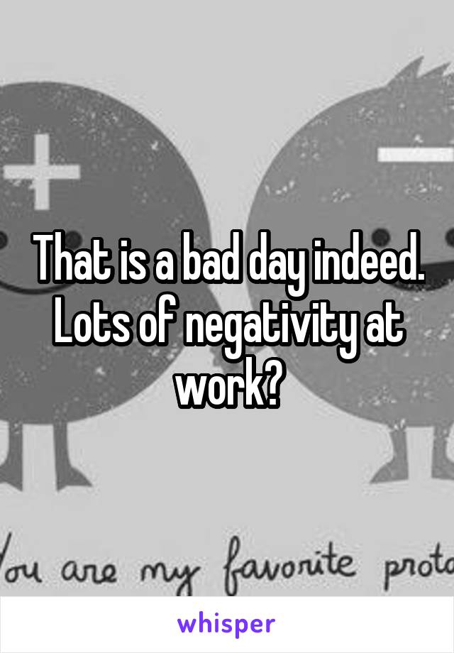 That is a bad day indeed. Lots of negativity at work?