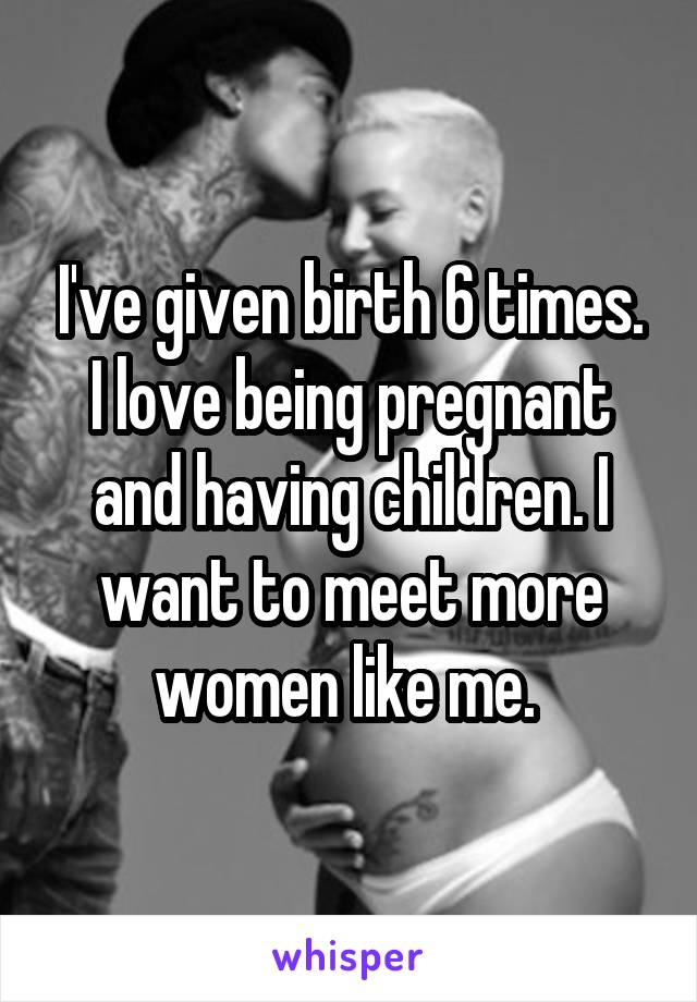 I've given birth 6 times. I love being pregnant and having children. I want to meet more women like me. 