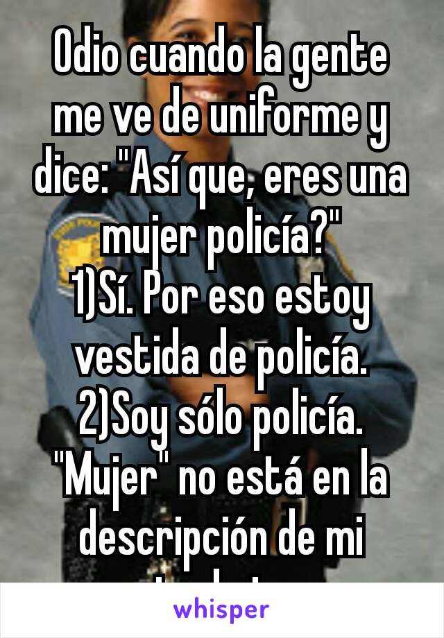Odio cuando la gente me ve de uniforme y dice: "Así que, eres una mujer policía?"
1)Sí. Por eso estoy vestida de policía.
2)Soy sólo policía. "Mujer" no está en la descripción de mi trabajo.
