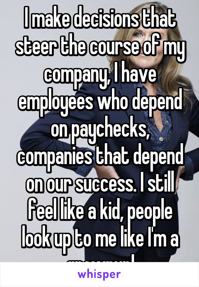 I make decisions that steer the course of my company, I have employees who depend on paychecks, companies that depend on our success. I still feel like a kid, people look up to me like I'm a grownup!