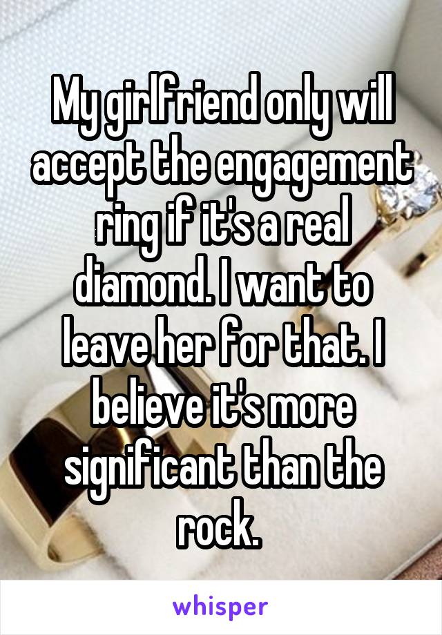 My girlfriend only will accept the engagement ring if it's a real diamond. I want to leave her for that. I believe it's more significant than the rock. 