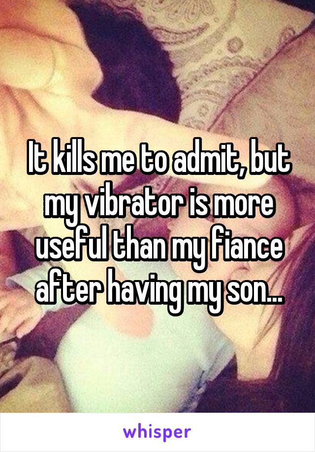 It kills me to admit, but my vibrator is more useful than my fiance after having my son...