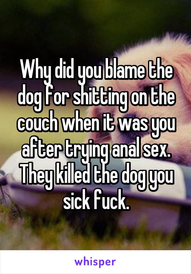 Why did you blame the dog for shitting on the couch when it was you after trying anal sex. They killed the dog you sick fuck.
