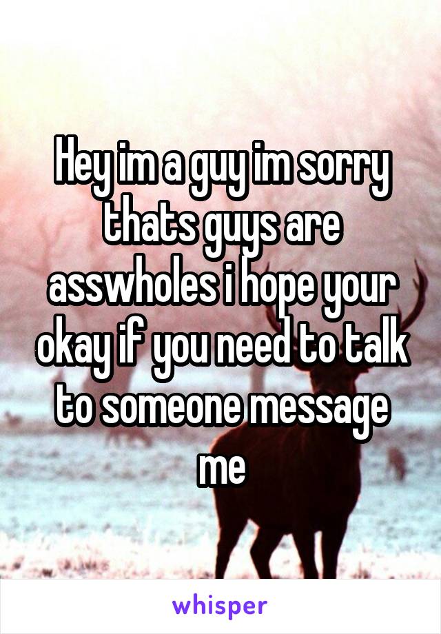 Hey im a guy im sorry thats guys are asswholes i hope your okay if you need to talk to someone message me