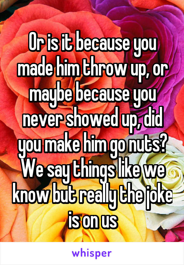 Or is it because you made him throw up, or maybe because you never showed up, did you make him go nuts? We say things like we know but really the joke is on us