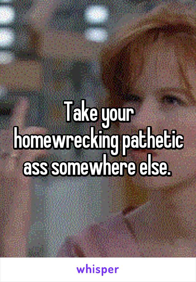 Take your homewrecking pathetic ass somewhere else. 