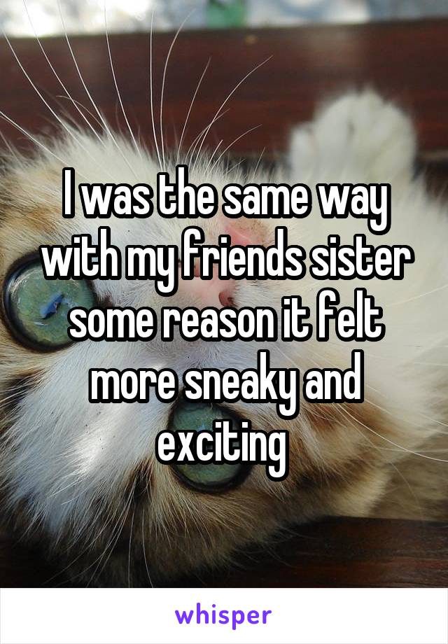 I was the same way with my friends sister some reason it felt more sneaky and exciting 