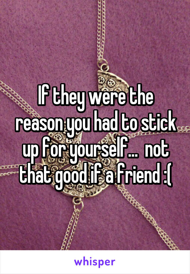 If they were the reason you had to stick up for yourself...  not that good if a friend :(