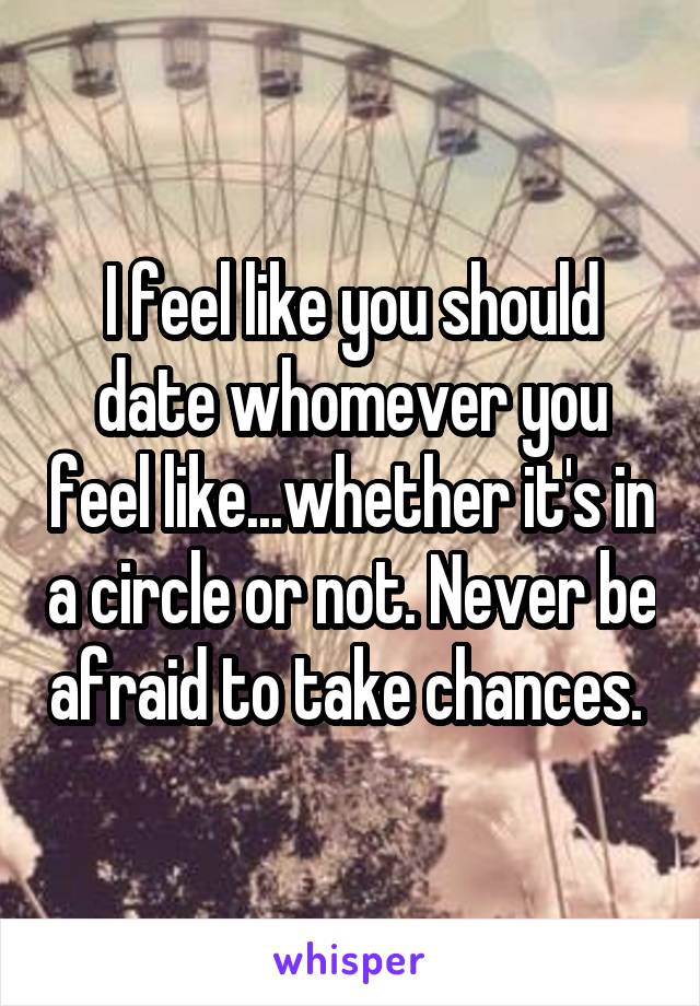 I feel like you should date whomever you feel like...whether it's in a circle or not. Never be afraid to take chances. 