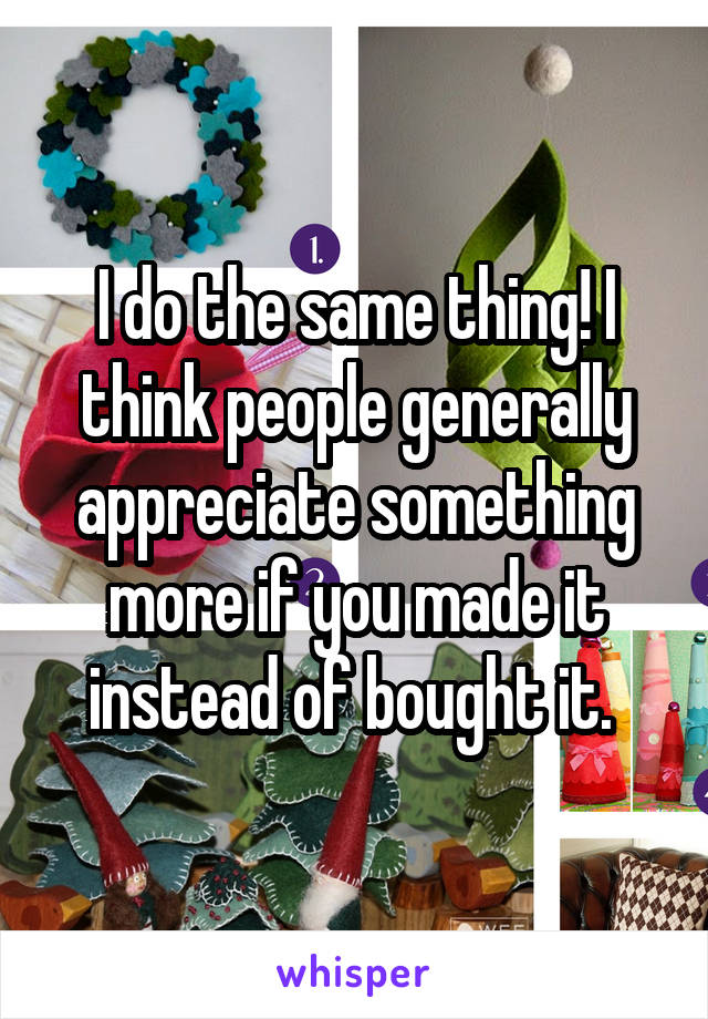 I do the same thing! I think people generally appreciate something more if you made it instead of bought it. 