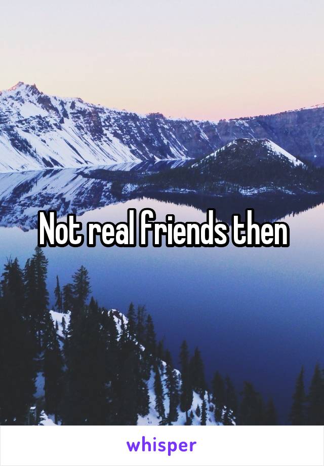 Not real friends then