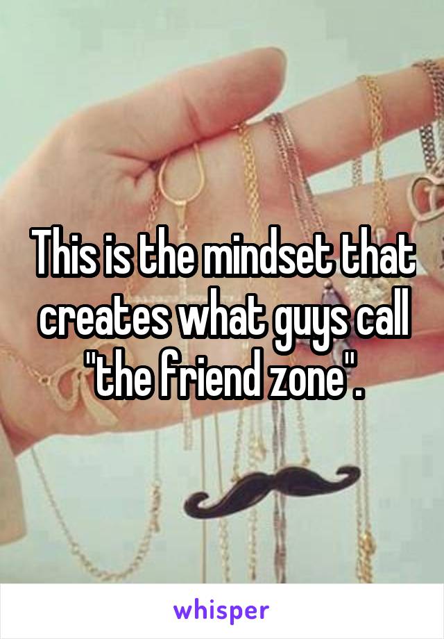This is the mindset that creates what guys call "the friend zone".