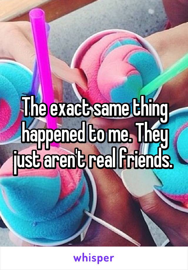 The exact same thing happened to me. They just aren't real friends. 