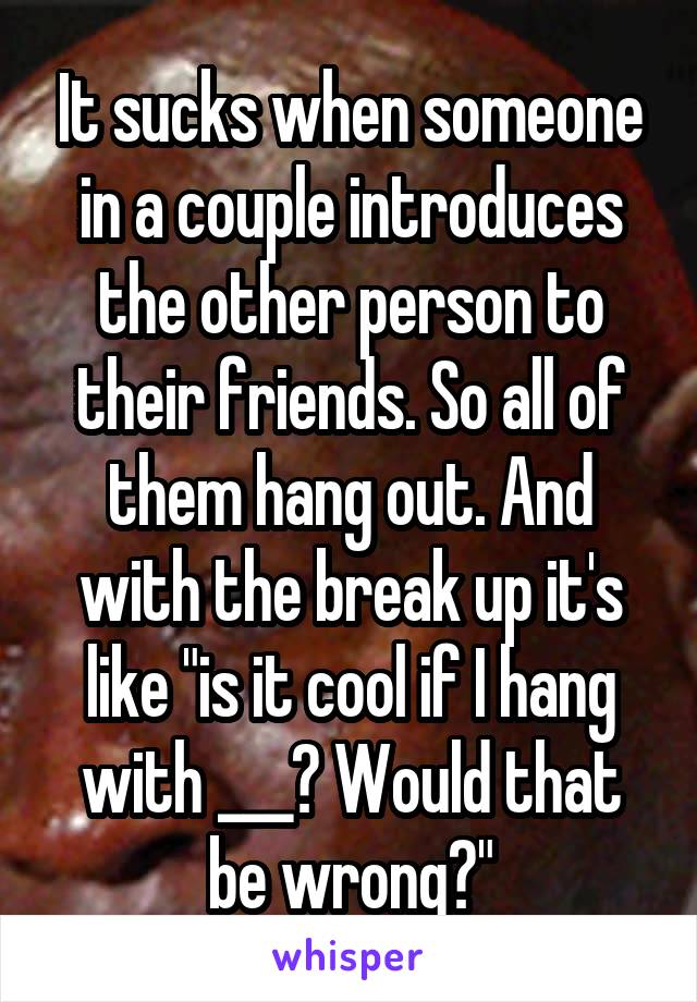 It sucks when someone in a couple introduces the other person to their friends. So all of them hang out. And with the break up it's like "is it cool if I hang with ___? Would that be wrong?"