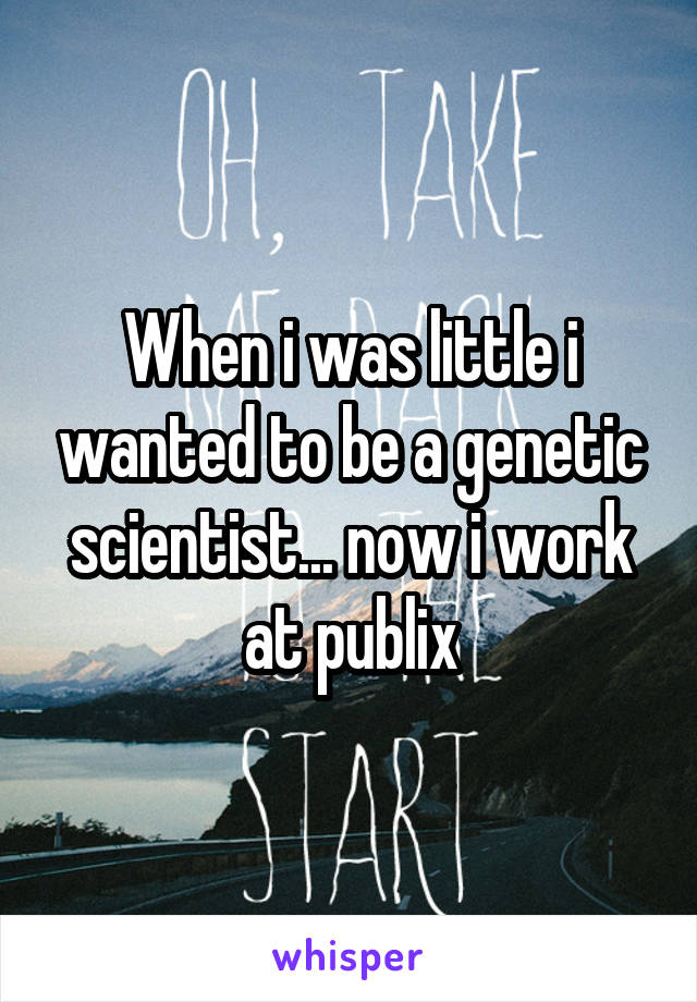 When i was little i wanted to be a genetic scientist... now i work at publix