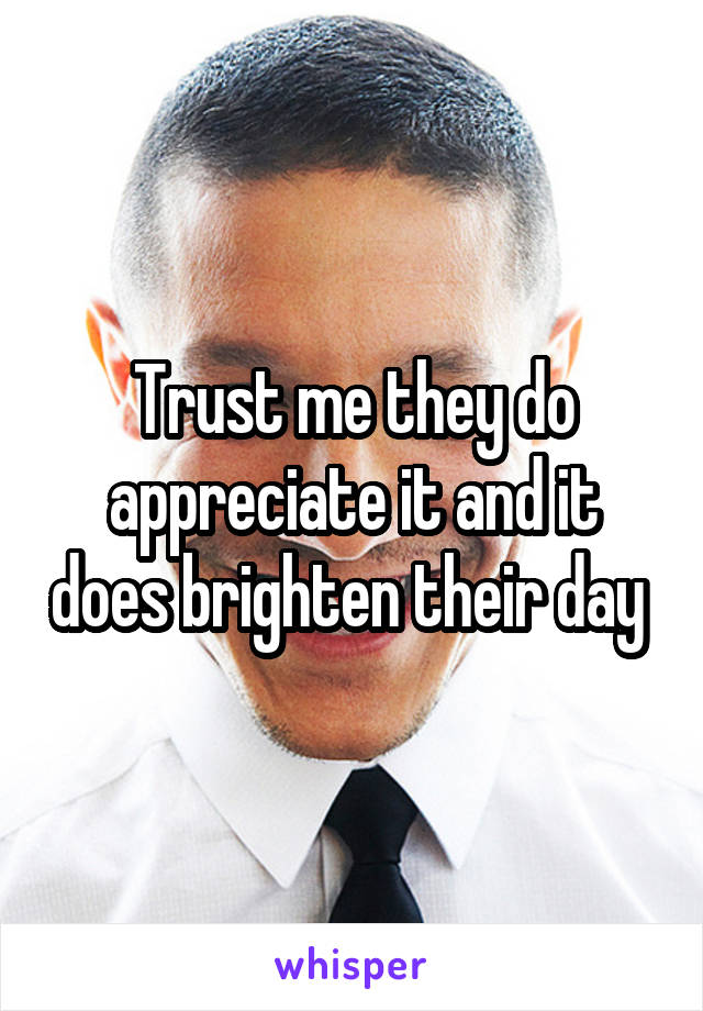 Trust me they do appreciate it and it does brighten their day 