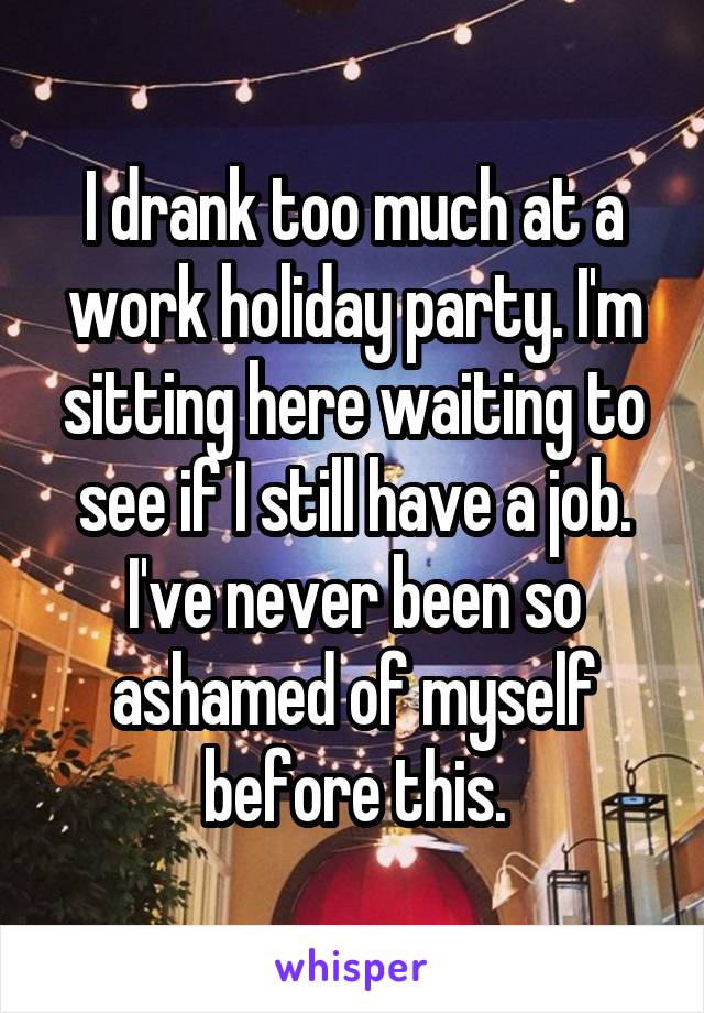 I drank too much at a work holiday party. I'm sitting here waiting to see if I still have a job. I've never been so ashamed of myself before this.