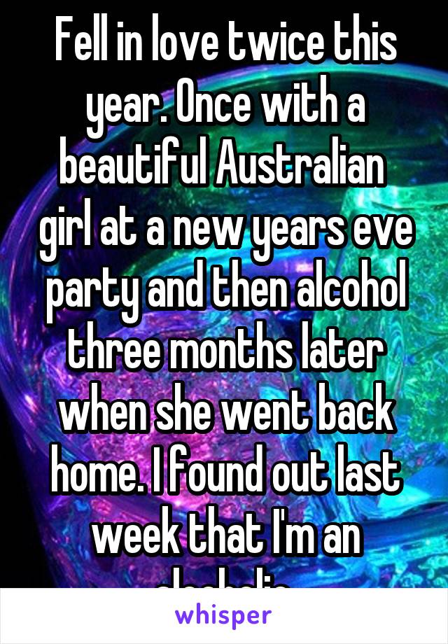 Fell in love twice this year. Once with a beautiful Australian  girl at a new years eve party and then alcohol three months later when she went back home. I found out last week that I'm an alcoholic.