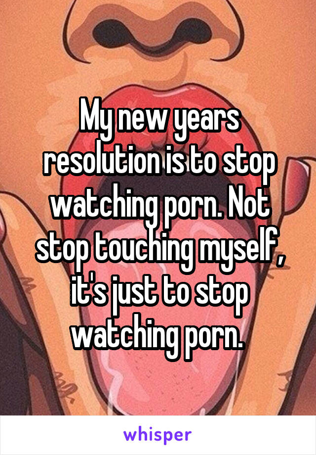 My new years resolution is to stop watching porn. Not stop touching myself, it's just to stop watching porn. 