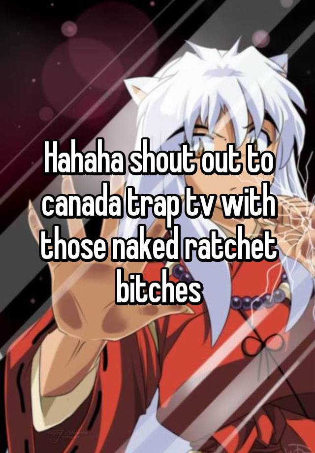 Hahaha Shout Out To Canada Trap Tv With Those Naked Ratchet Bitches