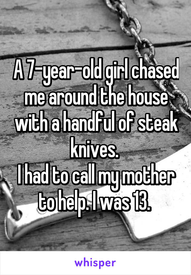 A 7-year-old girl chased me around the house with a handful of steak knives. 
I had to call my mother to help. I was 13. 