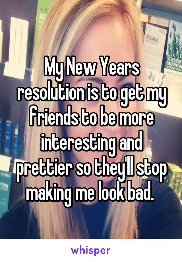My New Years resolution is to get my friends to be more interesting and prettier so they'll stop making me look bad. 