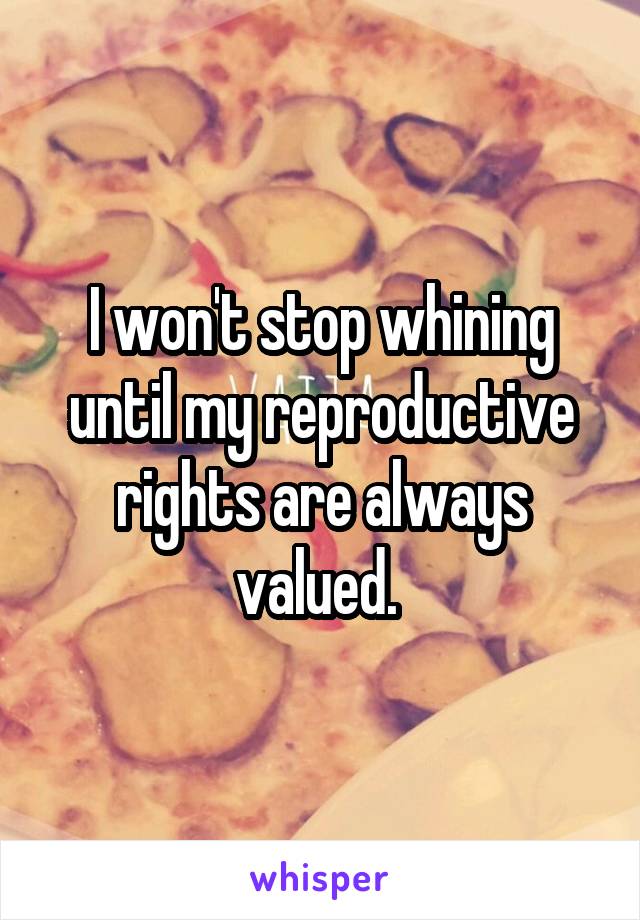 I won't stop whining until my reproductive rights are always valued. 