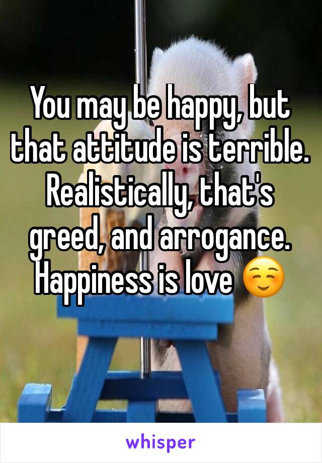 You may be happy, but that attitude is terrible. Realistically, that's greed, and arrogance. Happiness is love ☺️