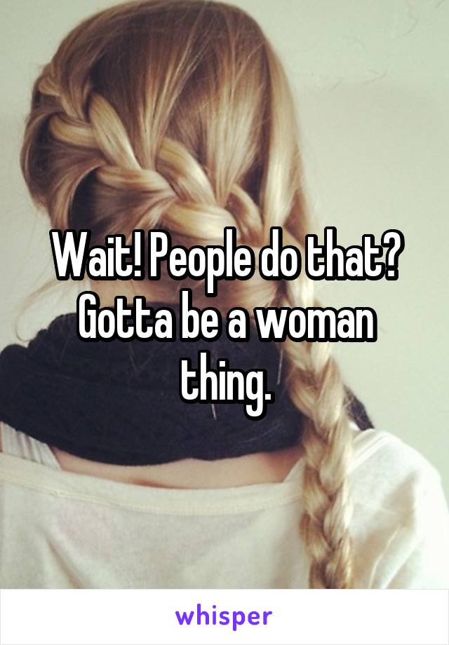 Wait! People do that? Gotta be a woman thing.