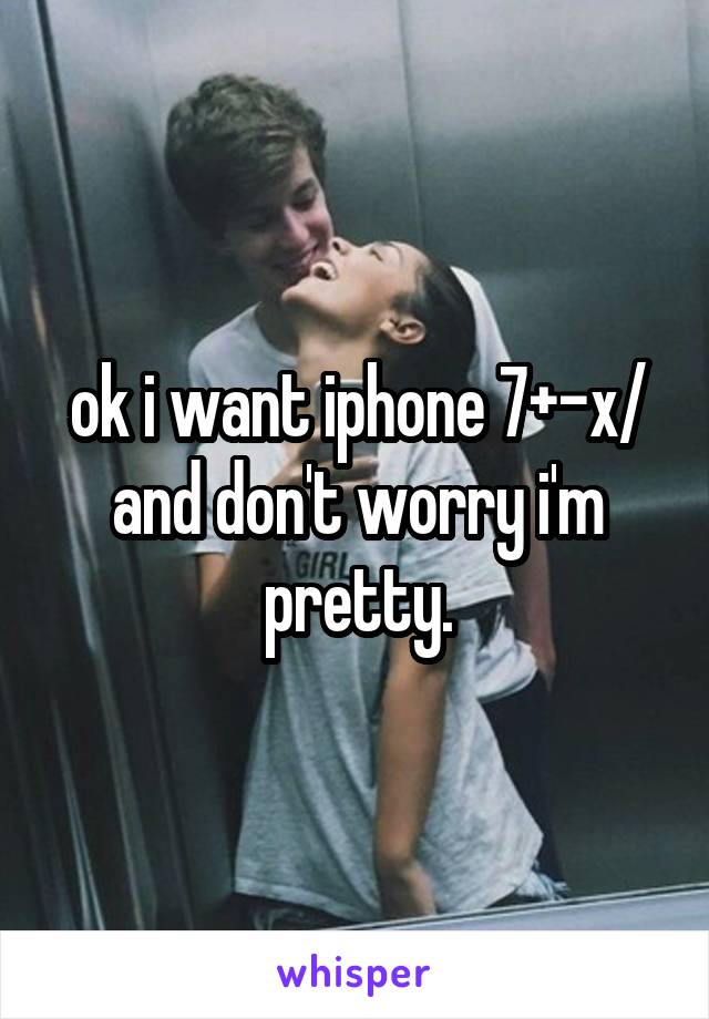 ok i want iphone 7+-x/ and don't worry i'm pretty.