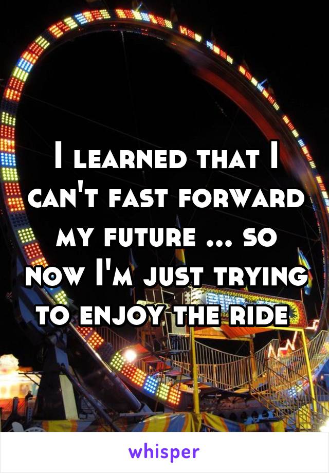 I learned that I can't fast forward my future ... so now I'm just trying to enjoy the ride 
