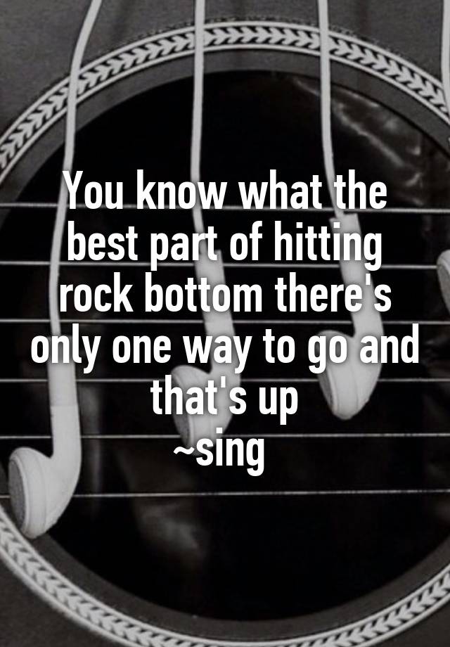 You Know What The Best Part Of Hitting Rock Bottom There S Only One Way To Go And That S Up Sing