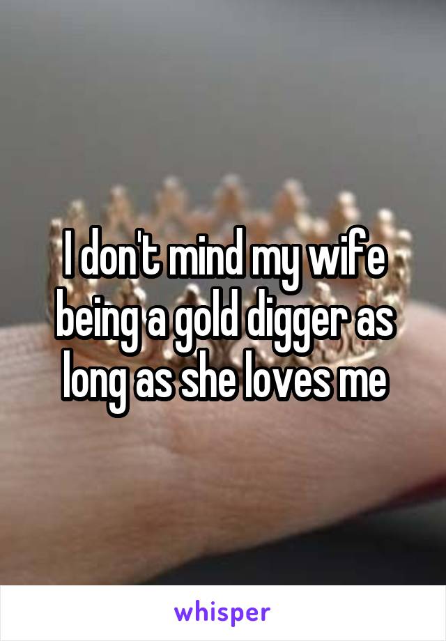 I don't mind my wife being a gold digger as long as she loves me