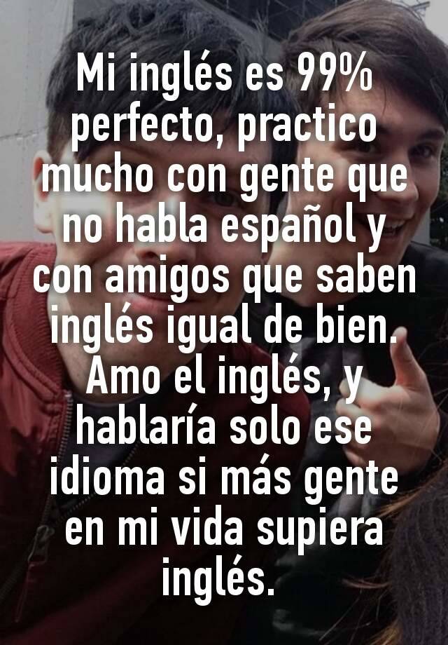 Mi Ingles Es 99 Perfecto Practico Mucho Con Gente Que No Habla Espanol Y Con Amigos Que Saben Ingles Igual De Bien Amo El Ingles Y Hablaria Solo Ese Idioma Si Mas