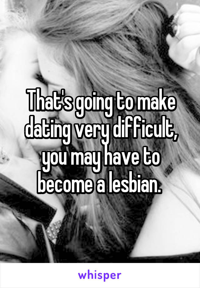 That's going to make dating very difficult, you may have to become a lesbian. 