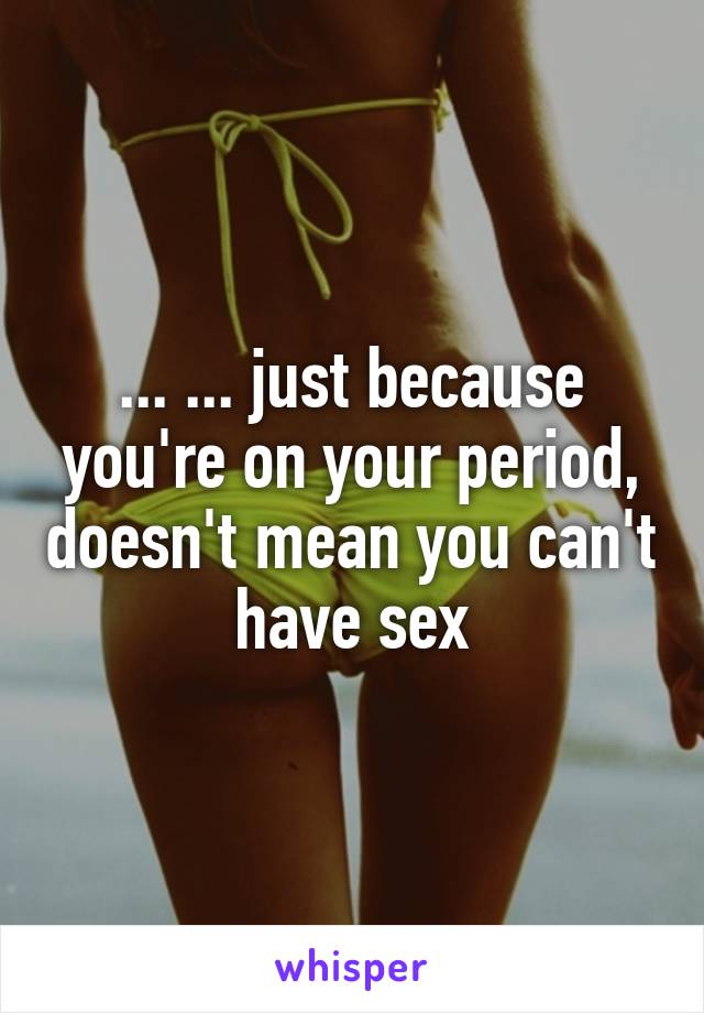 ... ... just because you're on your period, doesn't mean you can't have sex
