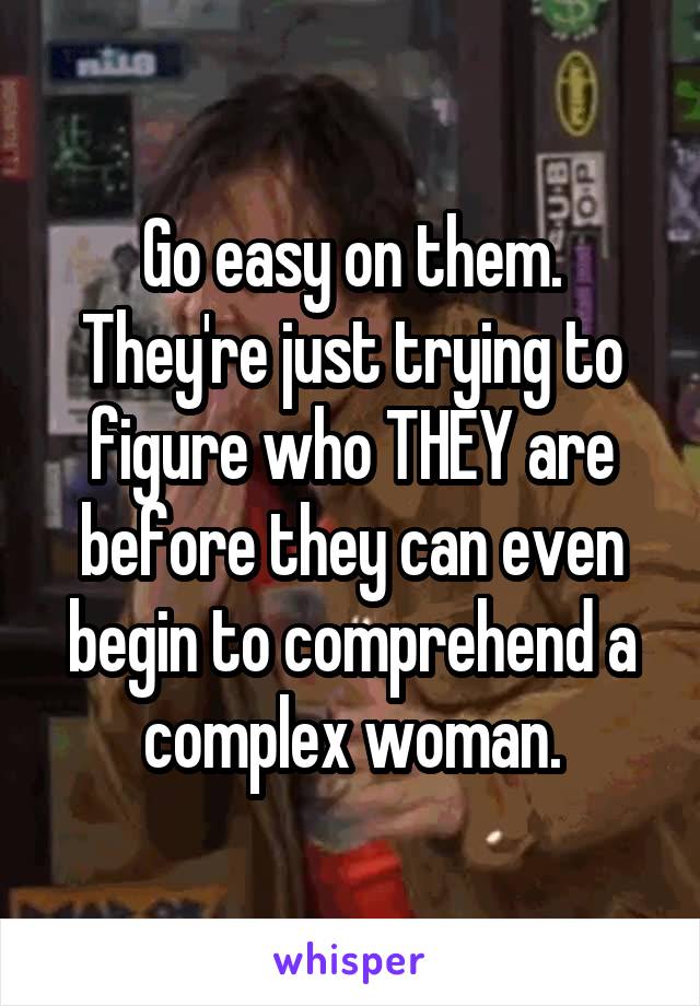 Go easy on them. They're just trying to figure who THEY are before they can even begin to comprehend a complex woman.