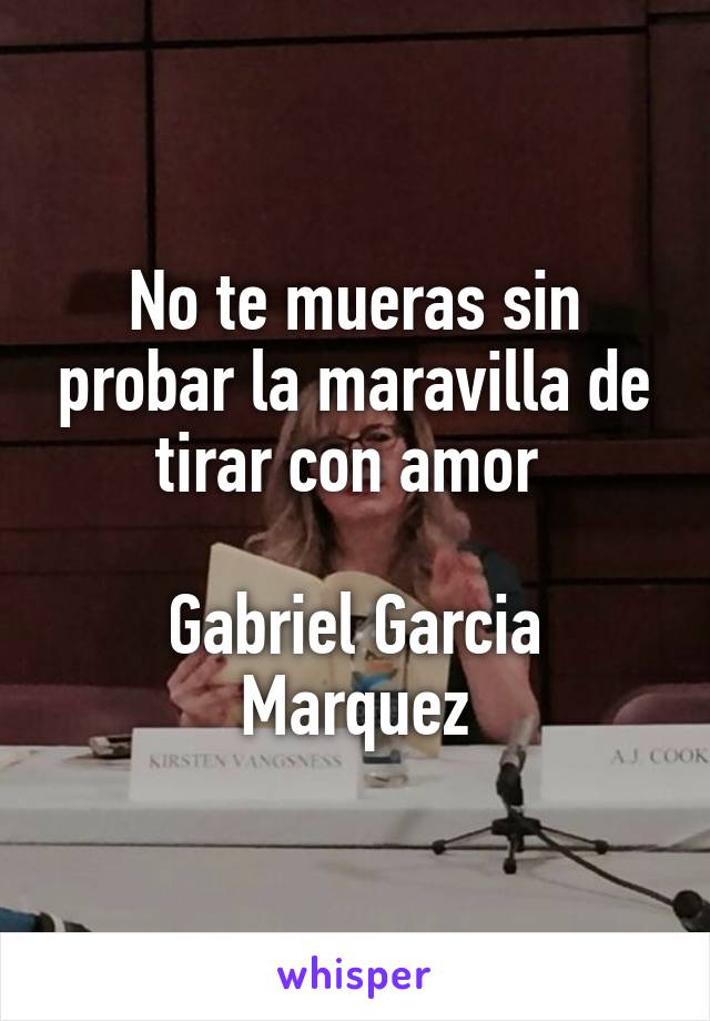 No te mueras sin probar la maravilla de tirar con amor 

Gabriel Garcia Marquez