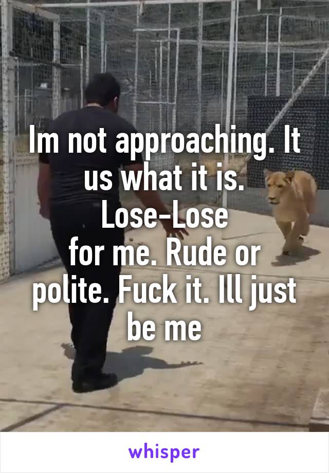 Im not approaching. It us what it is.
Lose-Lose
for me. Rude or polite. Fuck it. Ill just be me