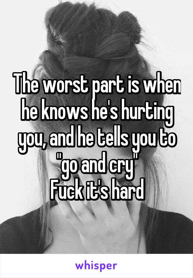 The worst part is when he knows he's hurting you, and he tells you to "go and cry"
Fuck it's hard