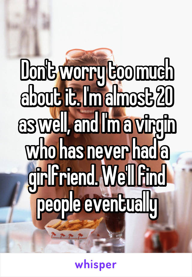 Don't worry too much about it. I'm almost 20 as well, and I'm a virgin who has never had a girlfriend. We'll find people eventually