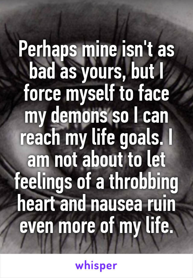 Perhaps mine isn't as bad as yours, but I force myself to face my demons so I can reach my life goals. I am not about to let feelings of a throbbing heart and nausea ruin even more of my life.