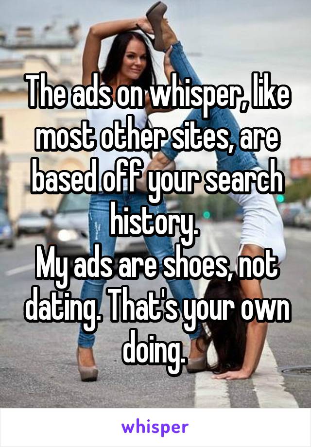 The ads on whisper, like most other sites, are based off your search history. 
My ads are shoes, not dating. That's your own doing. 