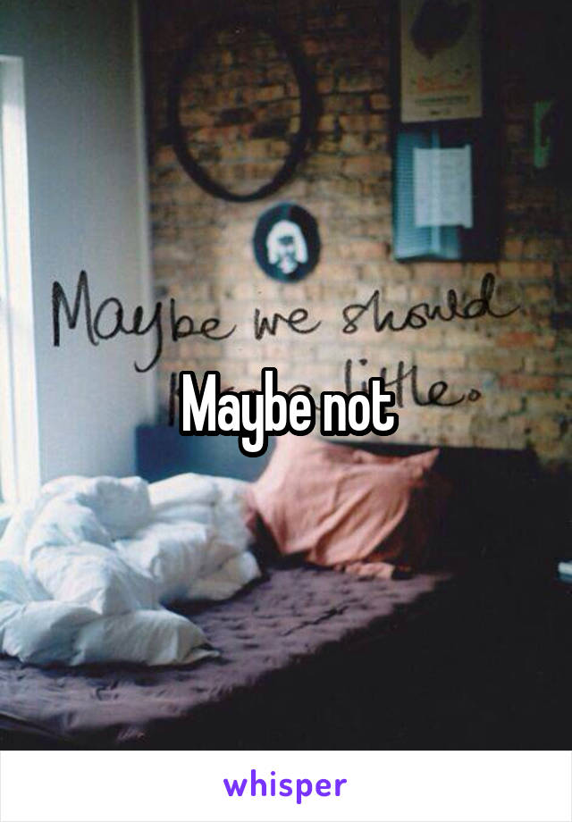Maybe not